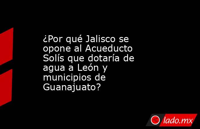 ¿Por qué Jalisco se opone al Acueducto Solís que dotaría de agua a León y municipios de Guanajuato?. Noticias en tiempo real