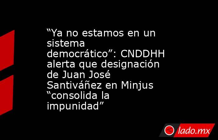 “Ya no estamos en un sistema democrático”: CNDDHH alerta que designación de Juan José Santiváñez en Minjus “consolida la impunidad”. Noticias en tiempo real