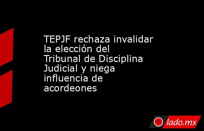 TEPJF rechaza invalidar la elección del Tribunal de Disciplina Judicial y niega influencia de acordeones. Noticias en tiempo real