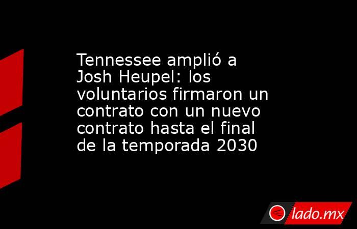 Tennessee amplió a Josh Heupel: los voluntarios firmaron un contrato con un nuevo contrato hasta el final de la temporada 2030. Noticias en tiempo real