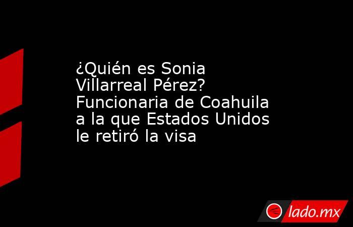 ¿Quién es Sonia Villarreal Pérez? Funcionaria de Coahuila a la que Estados Unidos le retiró la visa. Noticias en tiempo real