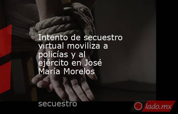 Intento de secuestro virtual moviliza a policías y al ejército en José María Morelos. Noticias en tiempo real