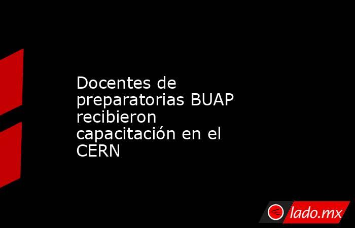 Docentes de preparatorias BUAP recibieron capacitación en el CERN. Noticias en tiempo real