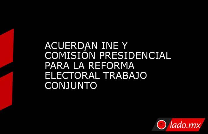 ACUERDAN INE Y COMISIÓN PRESIDENCIAL PARA LA REFORMA ELECTORAL TRABAJO CONJUNTO. Noticias en tiempo real