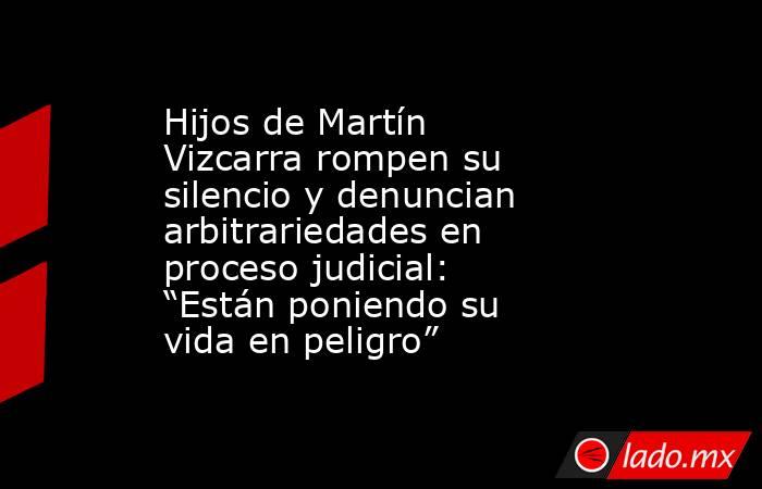 Hijos de Martín Vizcarra rompen su silencio y denuncian arbitrariedades en proceso judicial: “Están poniendo su vida en peligro”. Noticias en tiempo real