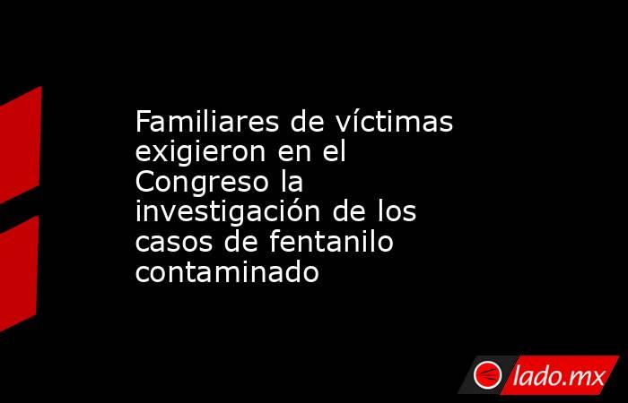 Familiares de víctimas exigieron en el Congreso la investigación de los casos de fentanilo contaminado. Noticias en tiempo real