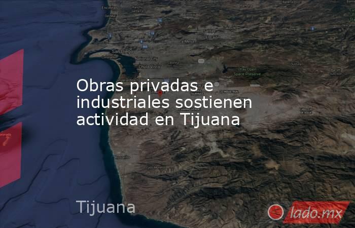 Obras privadas e industriales sostienen actividad en Tijuana. Noticias en tiempo real