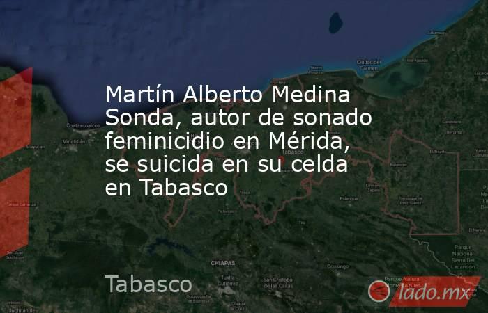 Martín Alberto Medina Sonda, autor de sonado feminicidio en Mérida, se suicida en su celda en Tabasco. Noticias en tiempo real
