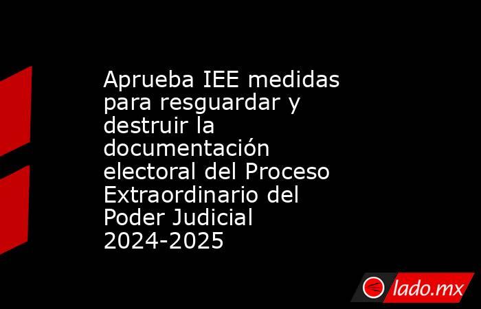 Aprueba IEE medidas para resguardar y destruir la documentación electoral del Proceso Extraordinario del Poder Judicial 2024-2025. Noticias en tiempo real