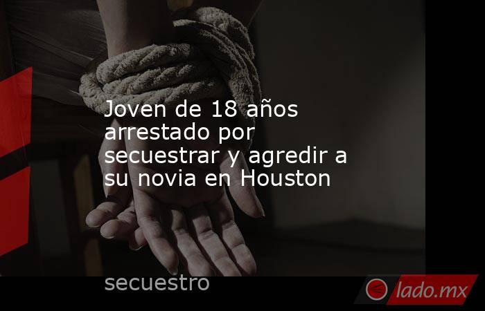 Joven de 18 años arrestado por secuestrar y agredir a su novia en Houston. Noticias en tiempo real