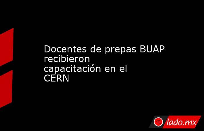Docentes de prepas BUAP recibieron capacitación en el CERN. Noticias en tiempo real