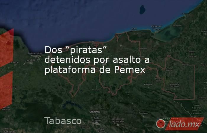 Dos “piratas” detenidos por asalto a plataforma de Pemex. Noticias en tiempo real