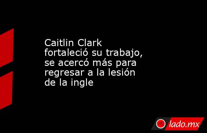 Caitlin Clark fortaleció su trabajo, se acercó más para regresar a la lesión de la ingle. Noticias en tiempo real