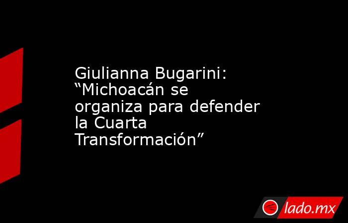 Giulianna Bugarini: “Michoacán se organiza para defender la Cuarta Transformación”. Noticias en tiempo real