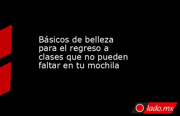 Básicos de belleza para el regreso a clases que no pueden faltar en tu mochila. Noticias en tiempo real