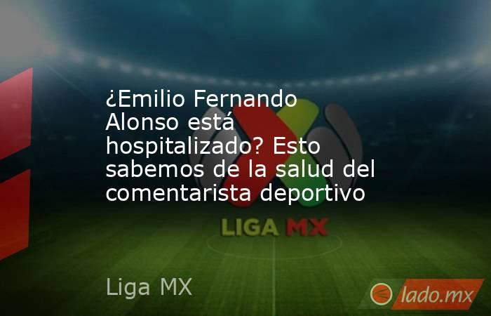 ¿Emilio Fernando Alonso está hospitalizado? Esto sabemos de la salud del comentarista deportivo. Noticias en tiempo real