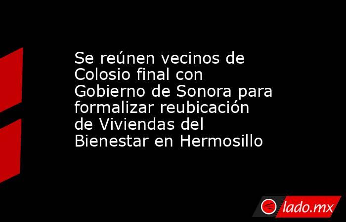 Se reúnen vecinos de Colosio final con Gobierno de Sonora para formalizar reubicación de Viviendas del Bienestar en Hermosillo. Noticias en tiempo real