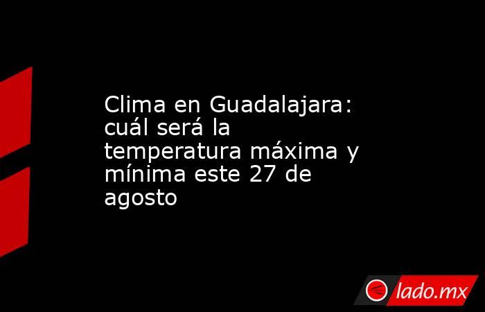 Clima en Guadalajara: cuál será la temperatura máxima y mínima este 27 de agosto. Noticias en tiempo real
