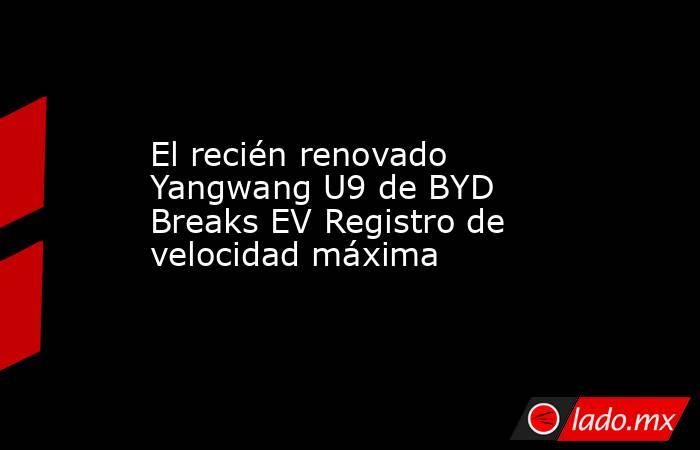 El recién renovado Yangwang U9 de BYD Breaks EV Registro de velocidad máxima. Noticias en tiempo real