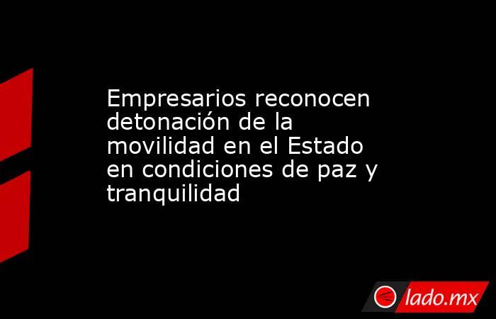 Empresarios reconocen detonación de la movilidad en el Estado en condiciones de paz y tranquilidad. Noticias en tiempo real