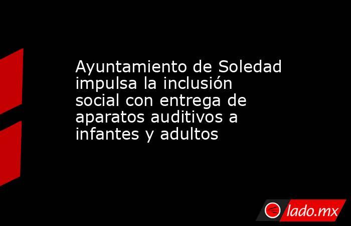 Ayuntamiento de Soledad impulsa la inclusión social con entrega de aparatos auditivos a infantes y adultos. Noticias en tiempo real