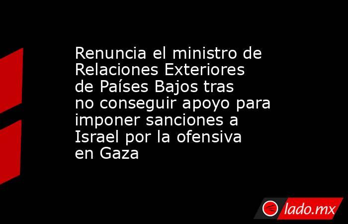 Renuncia el ministro de Relaciones Exteriores de Países Bajos tras no conseguir apoyo para imponer sanciones a Israel por la ofensiva en Gaza. Noticias en tiempo real