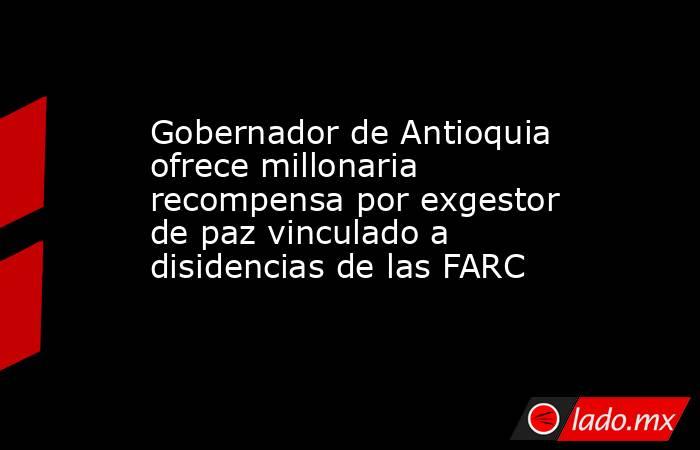 Gobernador de Antioquia ofrece millonaria recompensa por exgestor de paz vinculado a disidencias de las FARC. Noticias en tiempo real