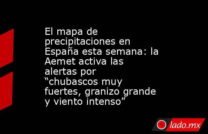 El mapa de precipitaciones en España esta semana: la Aemet activa las alertas por “chubascos muy fuertes, granizo grande y viento intenso” . Noticias en tiempo real