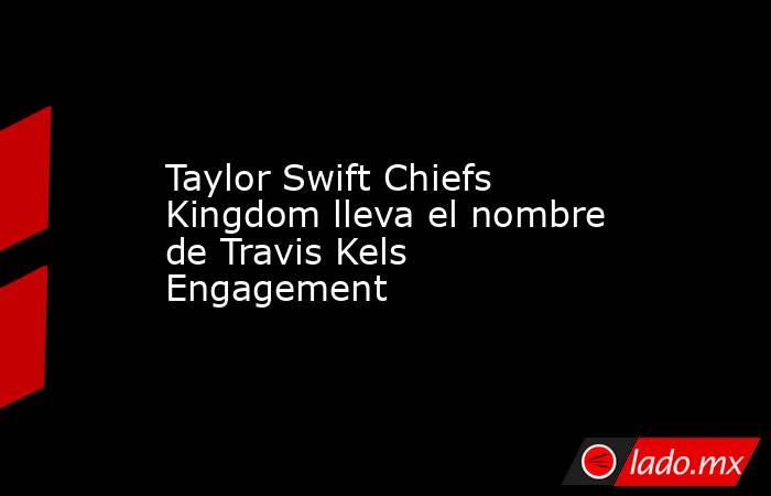 Taylor Swift Chiefs Kingdom lleva el nombre de Travis Kels Engagement. Noticias en tiempo real
