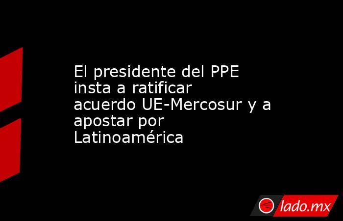 El presidente del PPE insta a ratificar acuerdo UE-Mercosur y a apostar por Latinoamérica. Noticias en tiempo real