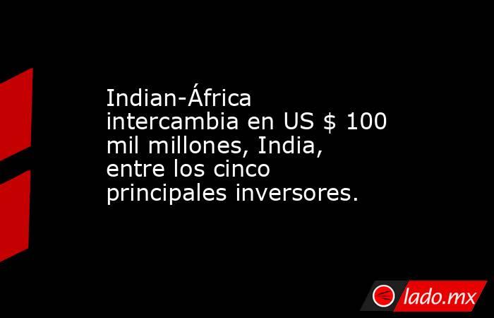 Indian-África intercambia en US $ 100 mil millones, India, entre los cinco principales inversores.. Noticias en tiempo real