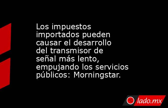 Los impuestos importados pueden causar el desarrollo del transmisor de señal más lento, empujando los servicios públicos: Morningstar.. Noticias en tiempo real
