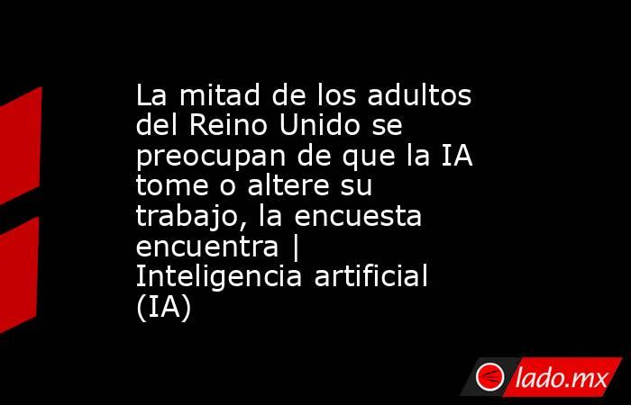 La mitad de los adultos del Reino Unido se preocupan de que la IA tome o altere su trabajo, la encuesta encuentra | Inteligencia artificial (IA). Noticias en tiempo real