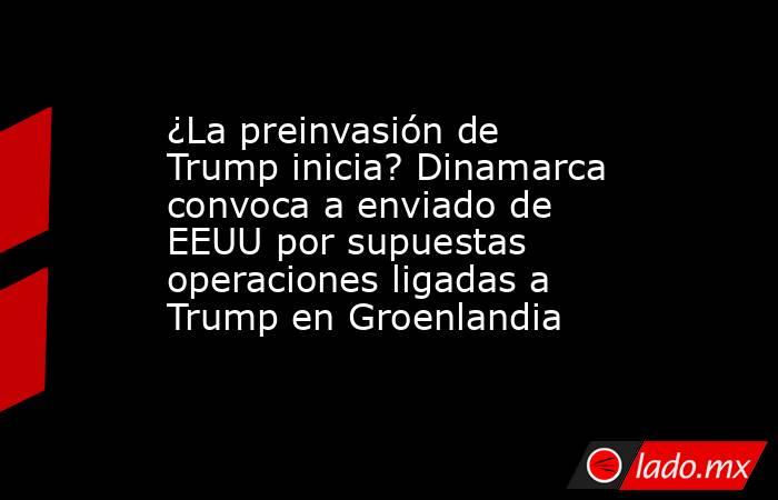 ¿La preinvasión de Trump inicia? Dinamarca convoca a enviado de EEUU por supuestas operaciones ligadas a Trump en Groenlandia. Noticias en tiempo real
