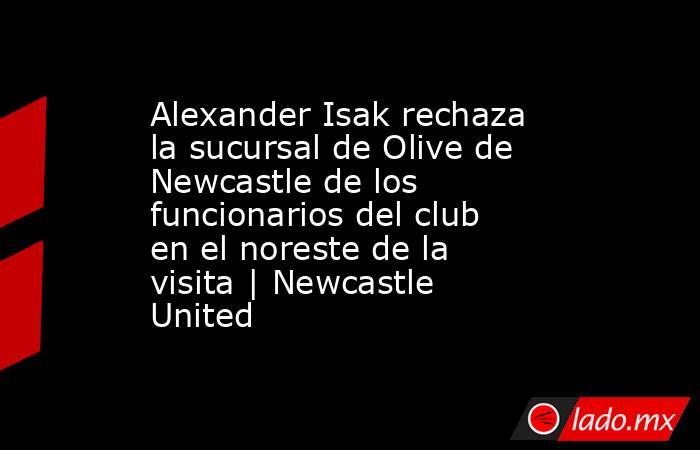 Alexander Isak rechaza la sucursal de Olive de Newcastle de los funcionarios del club en el noreste de la visita | Newcastle United. Noticias en tiempo real