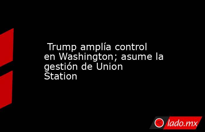  Trump amplía control en Washington; asume la gestión de Union Station. Noticias en tiempo real