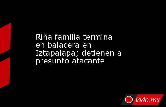 Riña familia termina en balacera en Iztapalapa; detienen a presunto atacante. Noticias en tiempo real