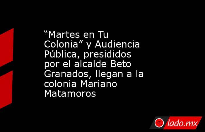 “Martes en Tu Colonia” y Audiencia Pública, presididos por el alcalde Beto Granados, llegan a la colonia Mariano Matamoros. Noticias en tiempo real