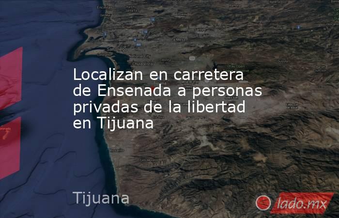 Localizan en carretera de Ensenada a personas privadas de la libertad en Tijuana. Noticias en tiempo real