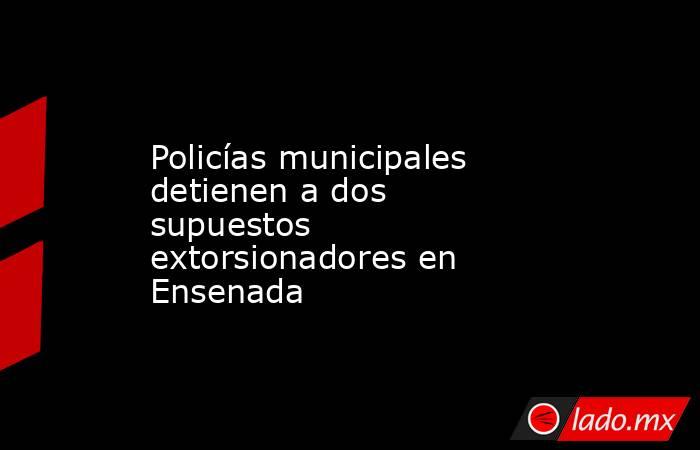 Policías municipales detienen a dos supuestos extorsionadores en Ensenada. Noticias en tiempo real