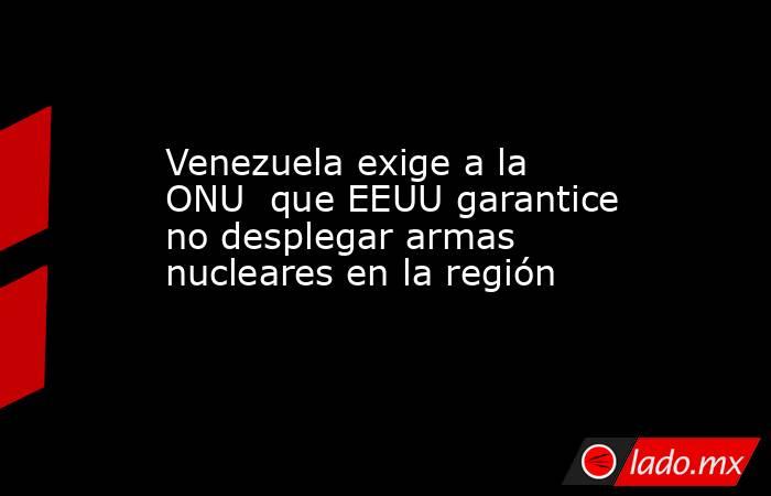 Venezuela exige a la ONU  que EEUU garantice no desplegar armas nucleares en la región. Noticias en tiempo real
