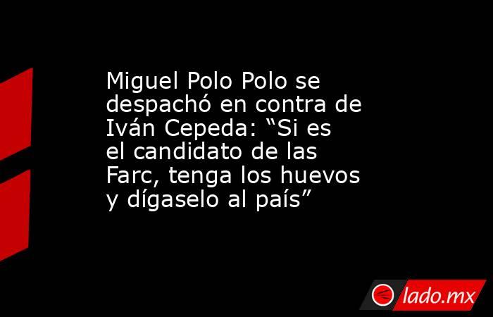 Miguel Polo Polo se despachó en contra de Iván Cepeda: “Si es el candidato de las Farc, tenga los huevos y dígaselo al país”. Noticias en tiempo real