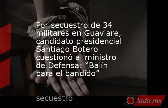 Por secuestro de 34 militares en Guaviare, candidato presidencial Santiago Botero cuestionó al ministro de Defensa: “Balín para el bandido”. Noticias en tiempo real