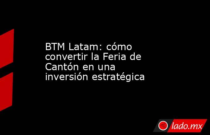 BTM Latam: cómo convertir la Feria de Cantón en una inversión estratégica. Noticias en tiempo real