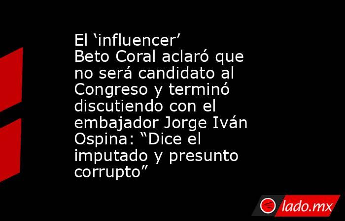 El ‘influencer’ Beto Coral aclaró que no será candidato al Congreso y terminó discutiendo con el embajador Jorge Iván Ospina: “Dice el imputado y presunto corrupto”. Noticias en tiempo real