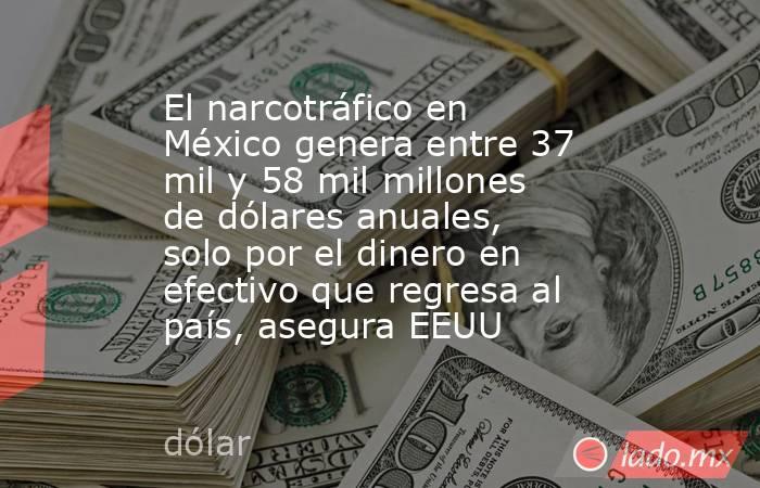 El narcotráfico en México genera entre 37 mil y 58 mil millones de dólares anuales, solo por el dinero en efectivo que regresa al país, asegura EEUU. Noticias en tiempo real