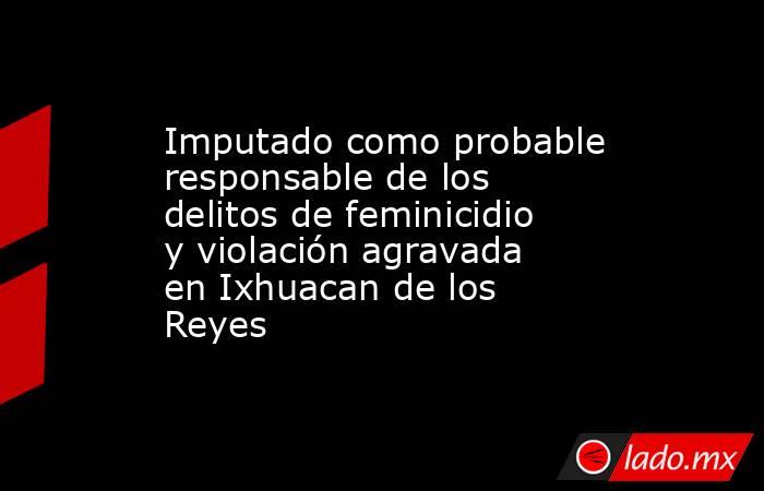 Imputado como probable responsable de los delitos de feminicidio y violación agravada en Ixhuacan de los Reyes. Noticias en tiempo real