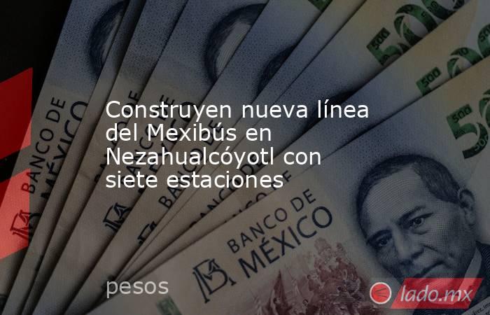 Construyen nueva línea del Mexibús en Nezahualcóyotl con siete estaciones. Noticias en tiempo real