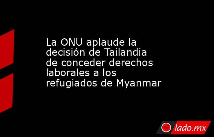 La ONU aplaude la decisión de Tailandia de conceder derechos laborales a los refugiados de Myanmar. Noticias en tiempo real