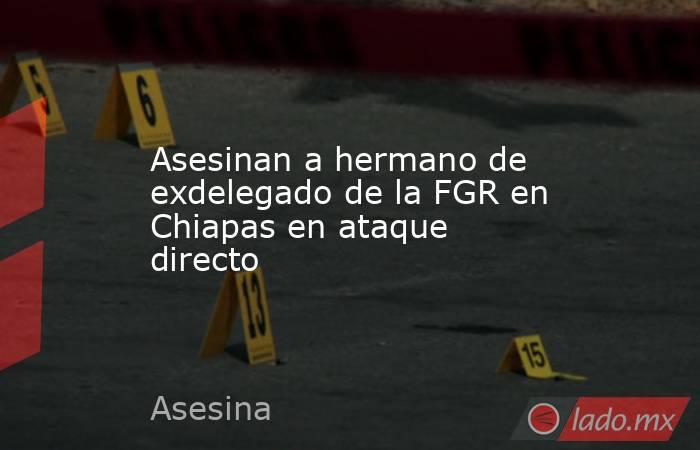 Asesinan a hermano de exdelegado de la FGR en Chiapas en ataque directo. Noticias en tiempo real